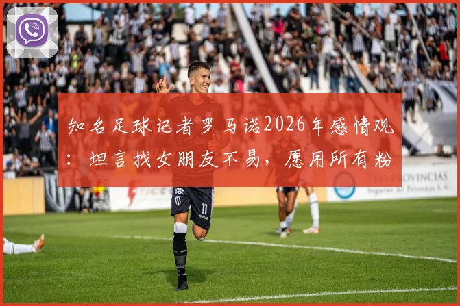 知名足球记者罗马诺2026年感情观：坦言找女朋友不易，愿用所有粉丝换取稳定亲密关系