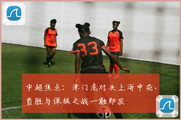 中超焦点：津门虎对决上海申花，首胜与保级之战一触即发