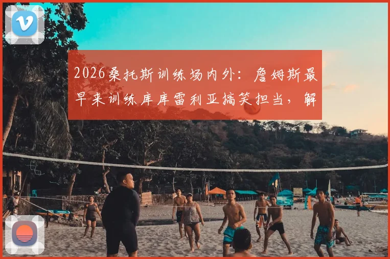 2026桑托斯训练场内外：詹姆斯最早来训练库库雷利亚搞笑担当，解析切尔西更衣室氛围