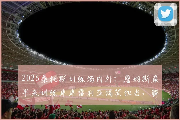 2026桑托斯训练场内外：詹姆斯最早来训练库库雷利亚搞笑担当，解析切尔西更衣室氛围